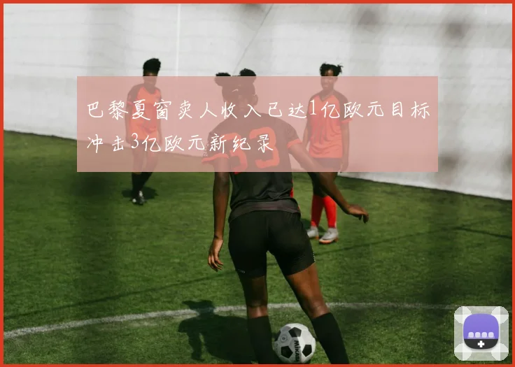 巴黎夏窗卖人收入已达1亿欧元目标冲击3亿欧元新纪录