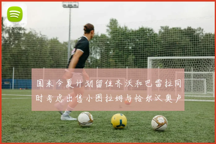 国米今夏计划留住齐沃和巴雷拉同时考虑出售小图拉姆与恰尔汉奥卢