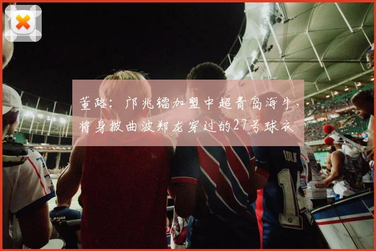 董路：邝兆镭加盟中超青岛海牛，将身披曲波郑龙穿过的27号球衣